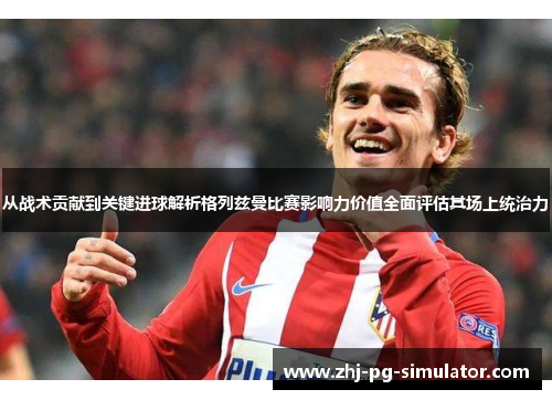 从战术贡献到关键进球解析格列兹曼比赛影响力价值全面评估其场上统治力 从战术贡献到关键进球解析格列兹曼比赛影响力价值全面评估其场上统治力