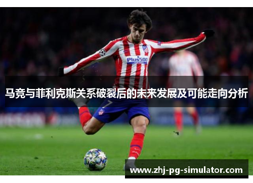 马竞与菲利克斯关系破裂后的未来发展及可能走向分析