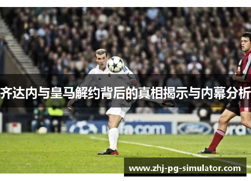 齐达内与皇马解约背后的真相揭示与内幕分析 齐达内与皇马解约背后的真相揭示与内幕分析