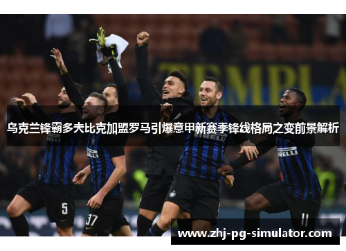 乌克兰锋霸多夫比克加盟罗马引爆意甲新赛季锋线格局之变前景解析