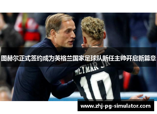图赫尔正式签约成为英格兰国家足球队新任主帅开启新篇章