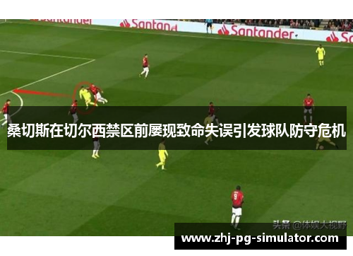 桑切斯在切尔西禁区前屡现致命失误引发球队防守危机