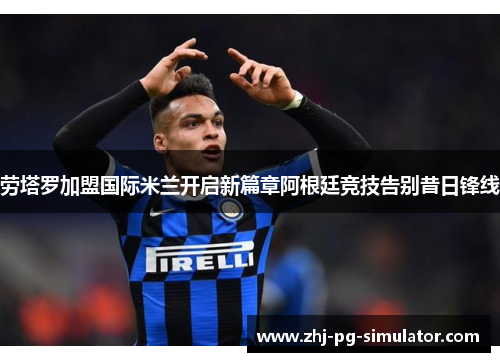 劳塔罗加盟国际米兰开启新篇章阿根廷竞技告别昔日锋线